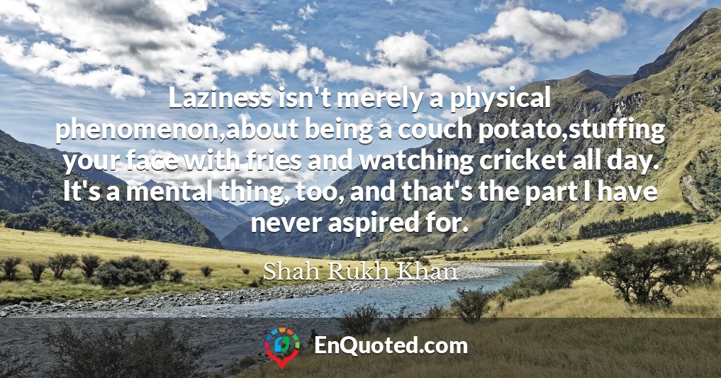 Laziness isn't merely a physical phenomenon,about being a couch potato,stuffing your face with fries and watching cricket all day. It's a mental thing, too, and that's the part I have never aspired for.
