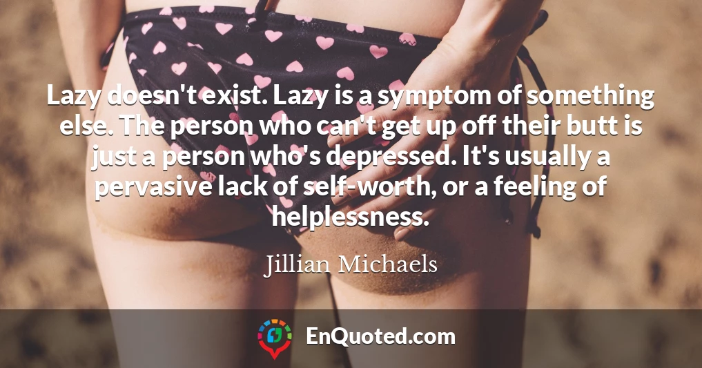 Lazy doesn't exist. Lazy is a symptom of something else. The person who can't get up off their butt is just a person who's depressed. It's usually a pervasive lack of self-worth, or a feeling of helplessness.
