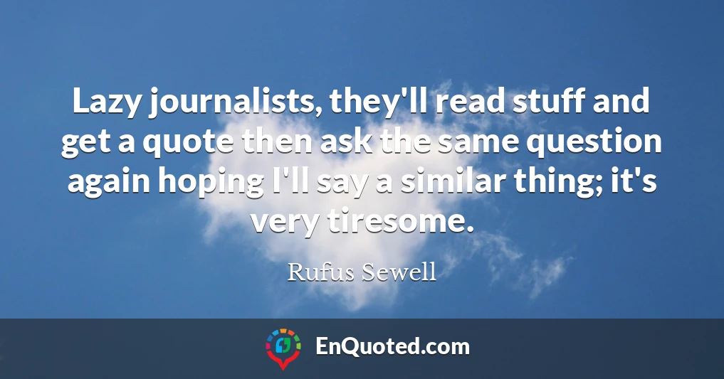 Lazy journalists, they'll read stuff and get a quote then ask the same question again hoping I'll say a similar thing; it's very tiresome.