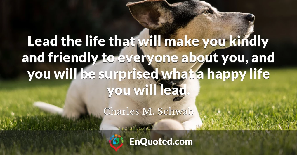 Lead the life that will make you kindly and friendly to everyone about you, and you will be surprised what a happy life you will lead.