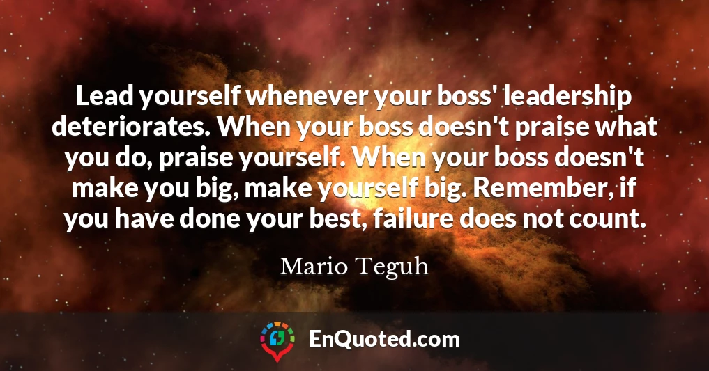 Lead yourself whenever your boss' leadership deteriorates. When your boss doesn't praise what you do, praise yourself. When your boss doesn't make you big, make yourself big. Remember, if you have done your best, failure does not count.