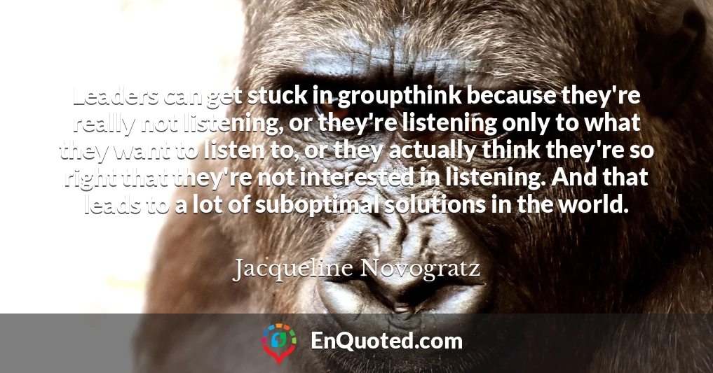 Leaders can get stuck in groupthink because they're really not listening, or they're listening only to what they want to listen to, or they actually think they're so right that they're not interested in listening. And that leads to a lot of suboptimal solutions in the world.