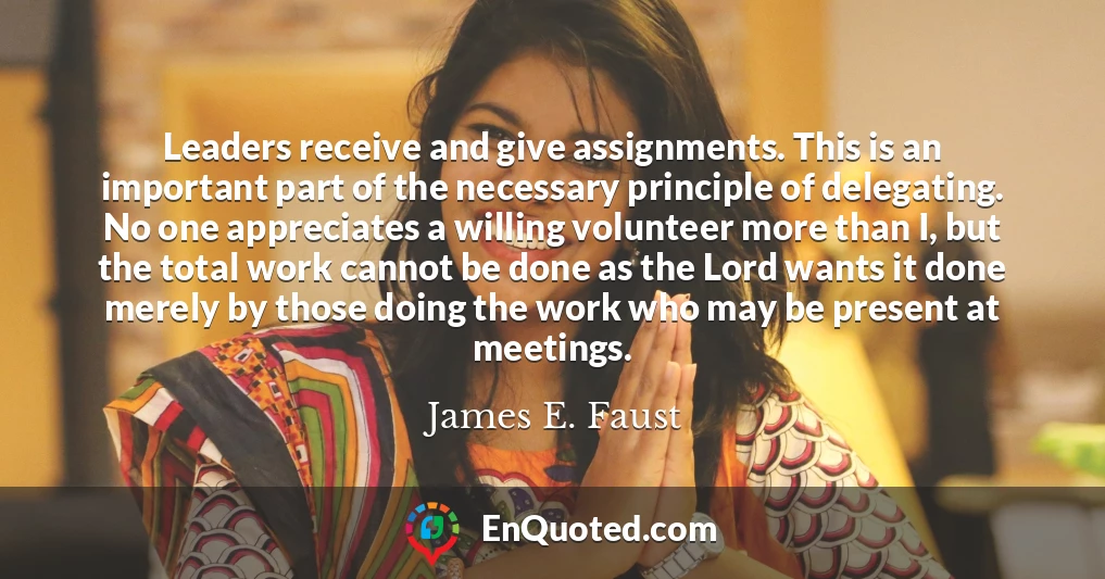 Leaders receive and give assignments. This is an important part of the necessary principle of delegating. No one appreciates a willing volunteer more than I, but the total work cannot be done as the Lord wants it done merely by those doing the work who may be present at meetings.