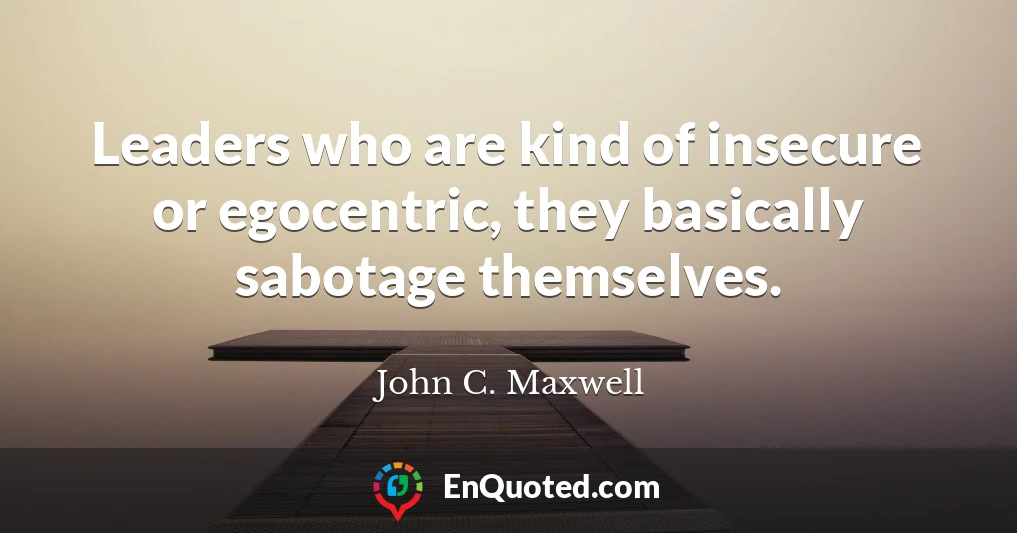 Leaders who are kind of insecure or egocentric, they basically sabotage themselves.