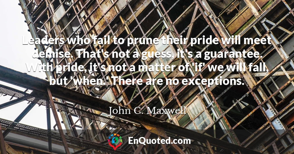 Leaders who fail to prune their pride will meet demise. That's not a guess, it's a guarantee. With pride, it's not a matter of 'if' we will fall, but 'when.' There are no exceptions.