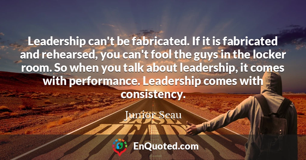 Leadership can't be fabricated. If it is fabricated and rehearsed, you can't fool the guys in the locker room. So when you talk about leadership, it comes with performance. Leadership comes with consistency.