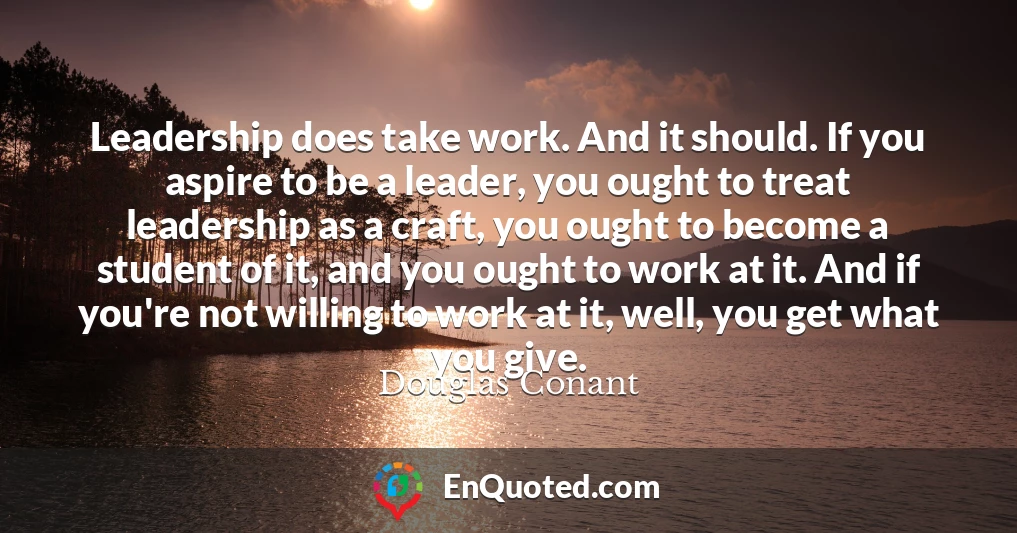 Leadership does take work. And it should. If you aspire to be a leader, you ought to treat leadership as a craft, you ought to become a student of it, and you ought to work at it. And if you're not willing to work at it, well, you get what you give.