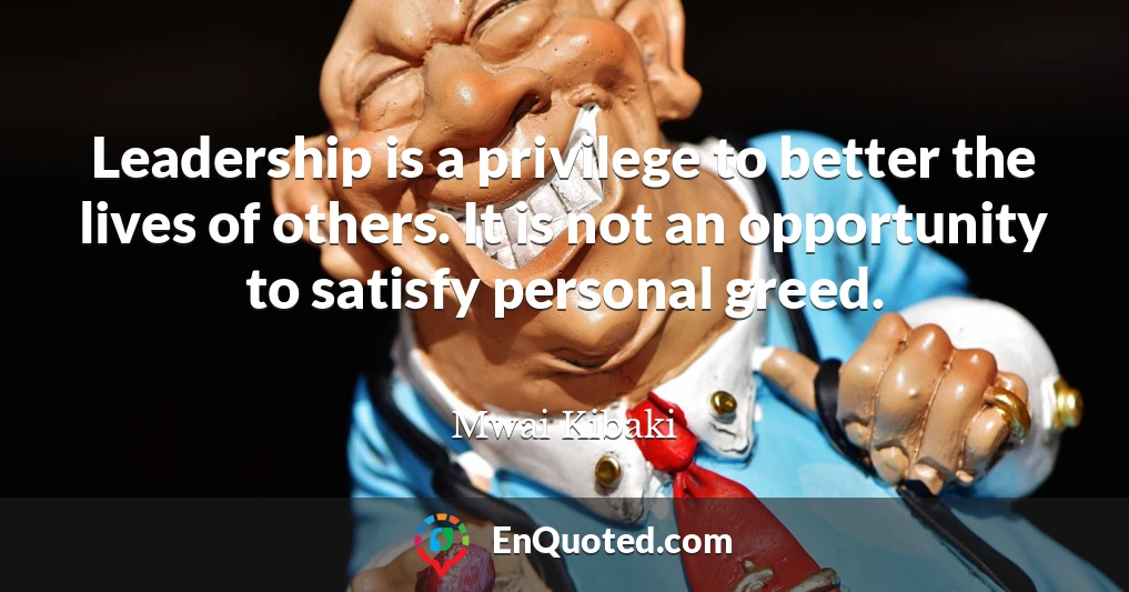 Leadership is a privilege to better the lives of others. It is not an opportunity to satisfy personal greed.