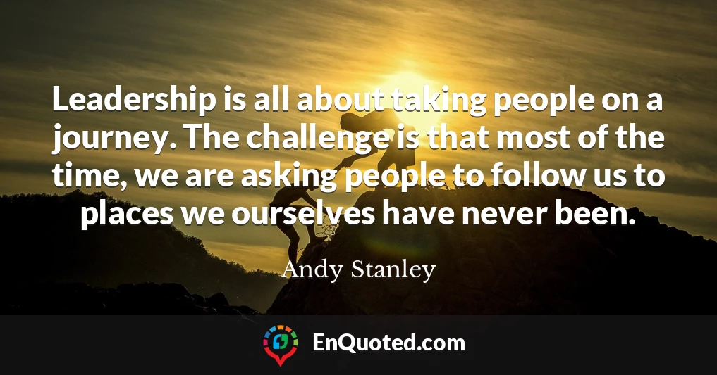 Leadership is all about taking people on a journey. The challenge is that most of the time, we are asking people to follow us to places we ourselves have never been.