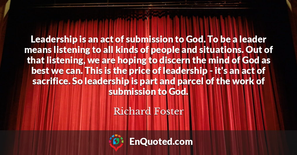 Leadership is an act of submission to God. To be a leader means listening to all kinds of people and situations. Out of that listening, we are hoping to discern the mind of God as best we can. This is the price of leadership - it's an act of sacrifice. So leadership is part and parcel of the work of submission to God.