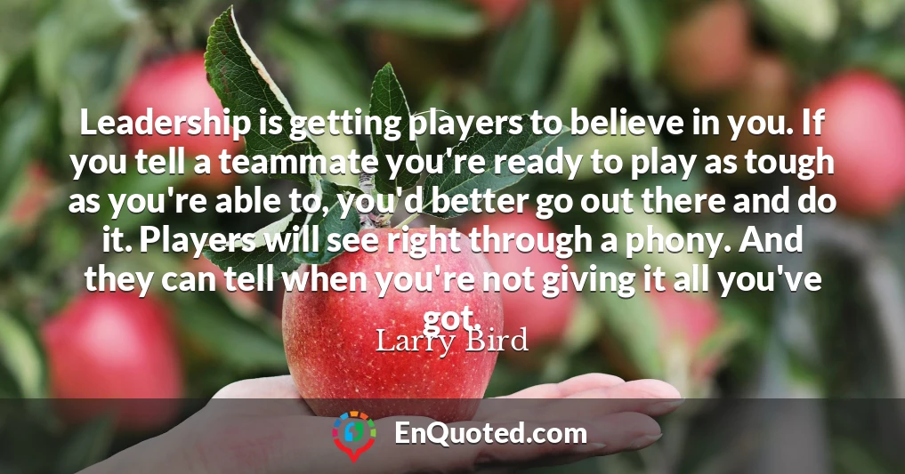 Leadership is getting players to believe in you. If you tell a teammate you're ready to play as tough as you're able to, you'd better go out there and do it. Players will see right through a phony. And they can tell when you're not giving it all you've got.