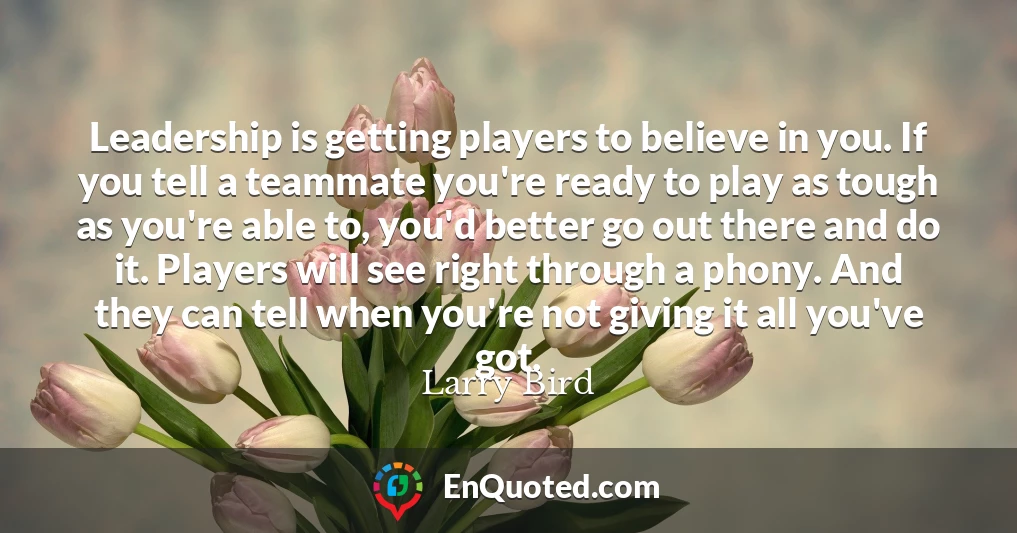 Leadership is getting players to believe in you. If you tell a teammate you're ready to play as tough as you're able to, you'd better go out there and do it. Players will see right through a phony. And they can tell when you're not giving it all you've got.