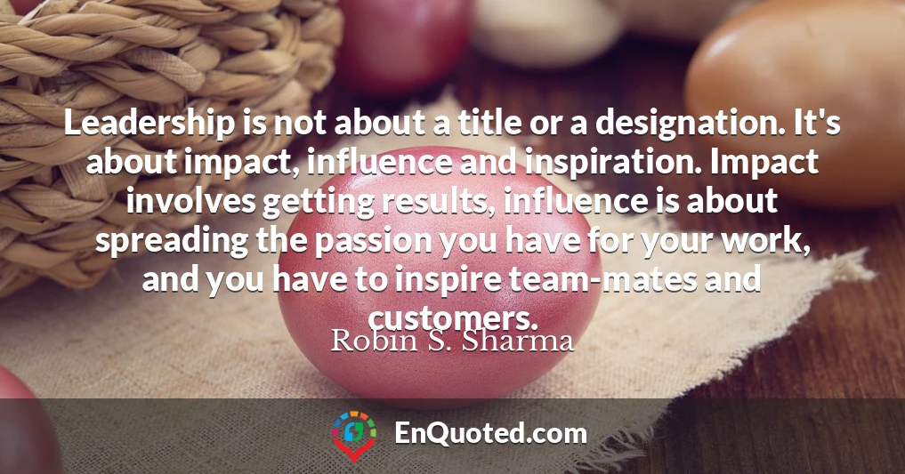 Leadership is not about a title or a designation. It's about impact, influence and inspiration. Impact involves getting results, influence is about spreading the passion you have for your work, and you have to inspire team-mates and customers.