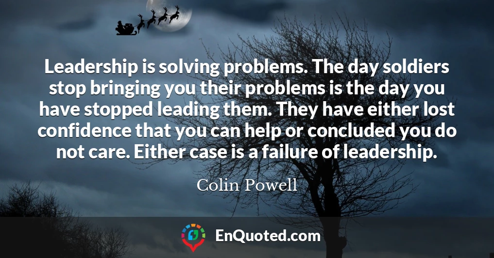 Leadership is solving problems. The day soldiers stop bringing you their problems is the day you have stopped leading them. They have either lost confidence that you can help or concluded you do not care. Either case is a failure of leadership.