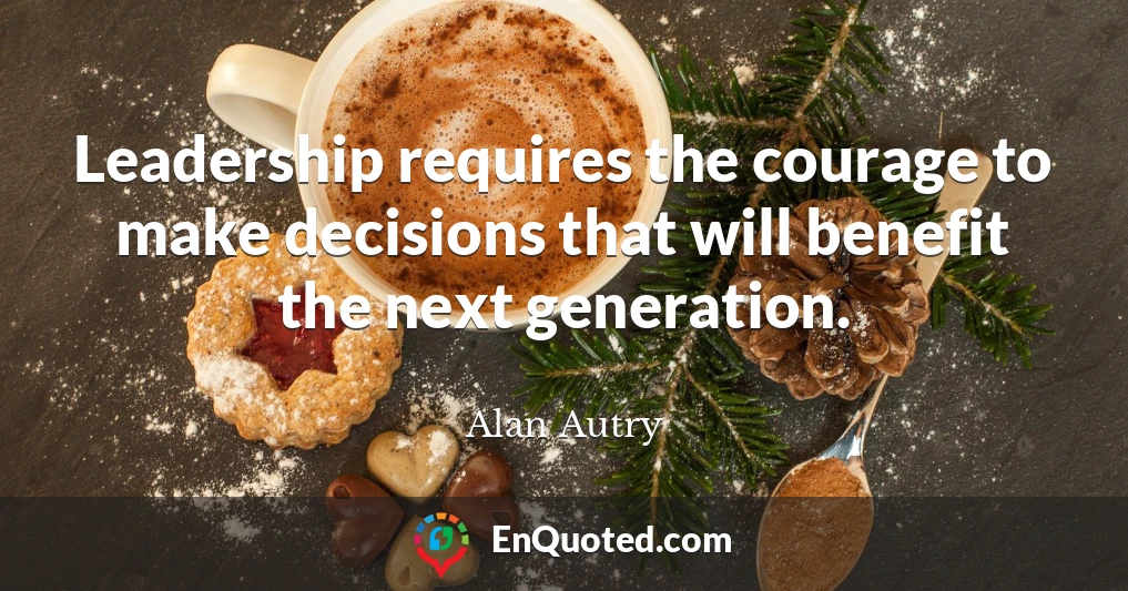 Leadership requires the courage to make decisions that will benefit the next generation.