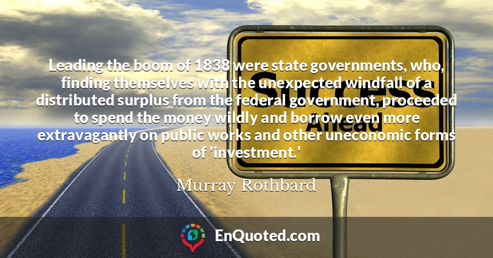 Leading the boom of 1838 were state governments, who, finding themselves with the unexpected windfall of a distributed surplus from the federal government, proceeded to spend the money wildly and borrow even more extravagantly on public works and other uneconomic forms of 'investment.'