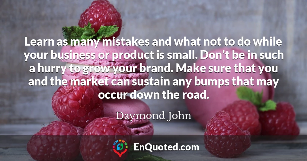 Learn as many mistakes and what not to do while your business or product is small. Don't be in such a hurry to grow your brand. Make sure that you and the market can sustain any bumps that may occur down the road.