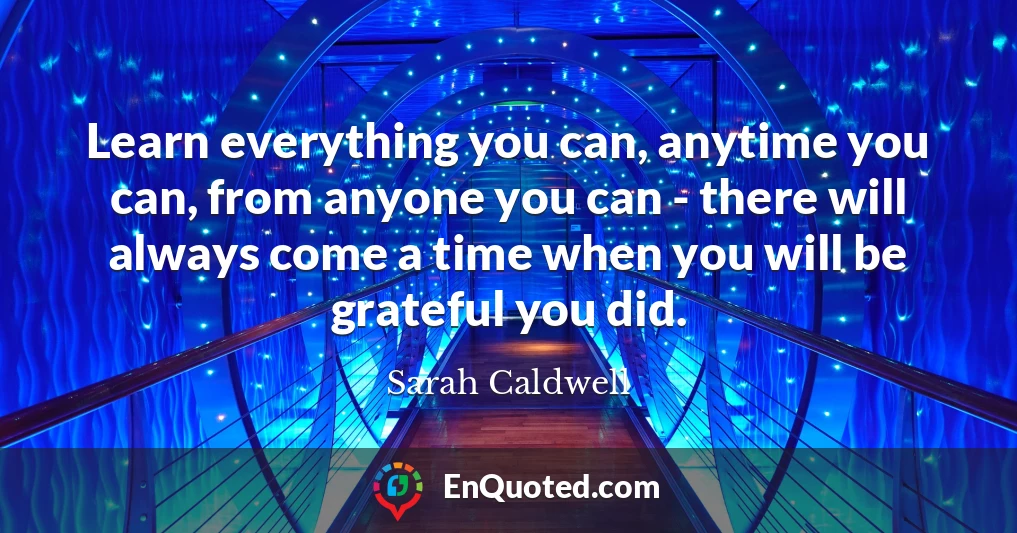 Learn everything you can, anytime you can, from anyone you can - there will always come a time when you will be grateful you did.