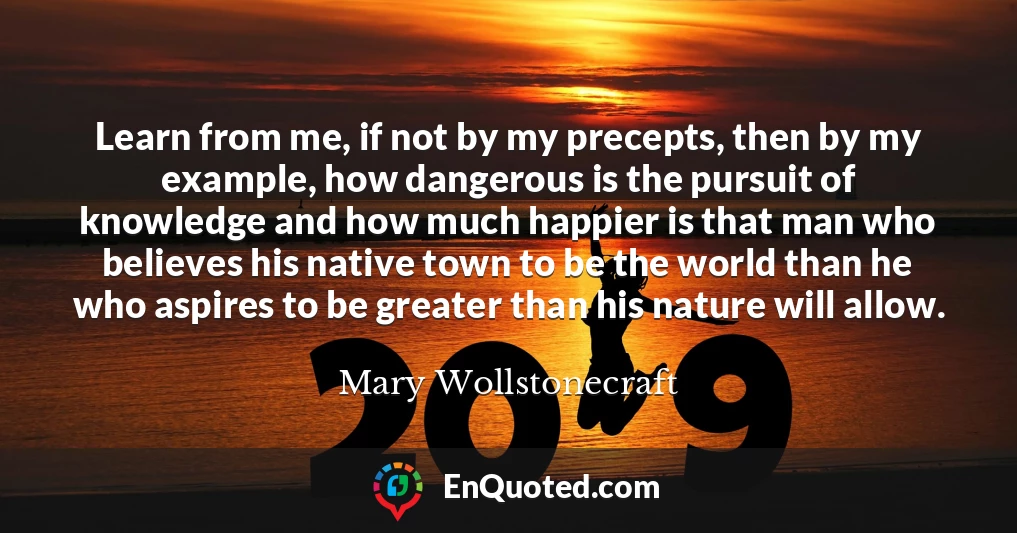 Learn from me, if not by my precepts, then by my example, how dangerous is the pursuit of knowledge and how much happier is that man who believes his native town to be the world than he who aspires to be greater than his nature will allow.