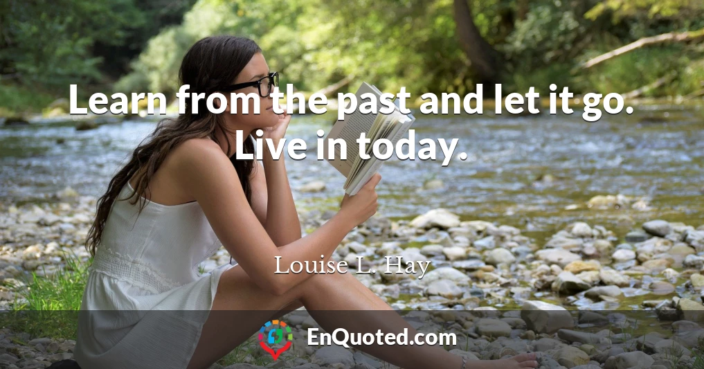 Learn from the past and let it go. Live in today.