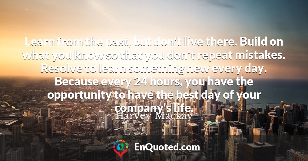 Learn from the past, but don't live there. Build on what you know so that you don't repeat mistakes. Resolve to learn something new every day. Because every 24 hours, you have the opportunity to have the best day of your company's life.