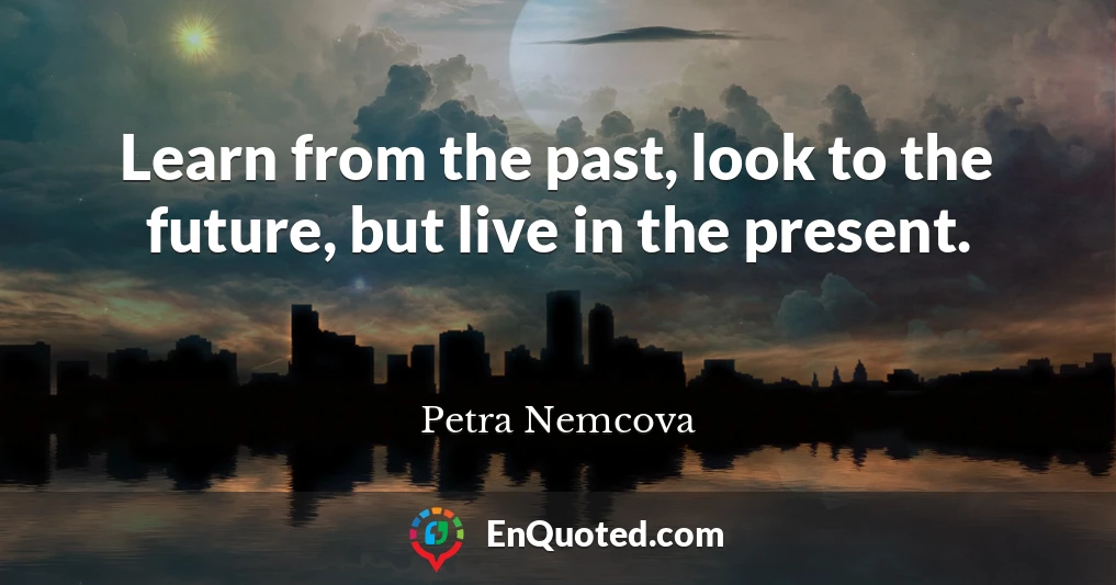 Learn from the past, look to the future, but live in the present.