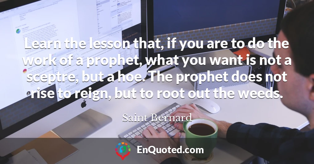 Learn the lesson that, if you are to do the work of a prophet, what you want is not a sceptre, but a hoe. The prophet does not rise to reign, but to root out the weeds.
