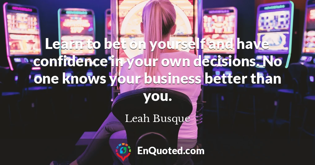 Learn to bet on yourself and have confidence in your own decisions. No one knows your business better than you.