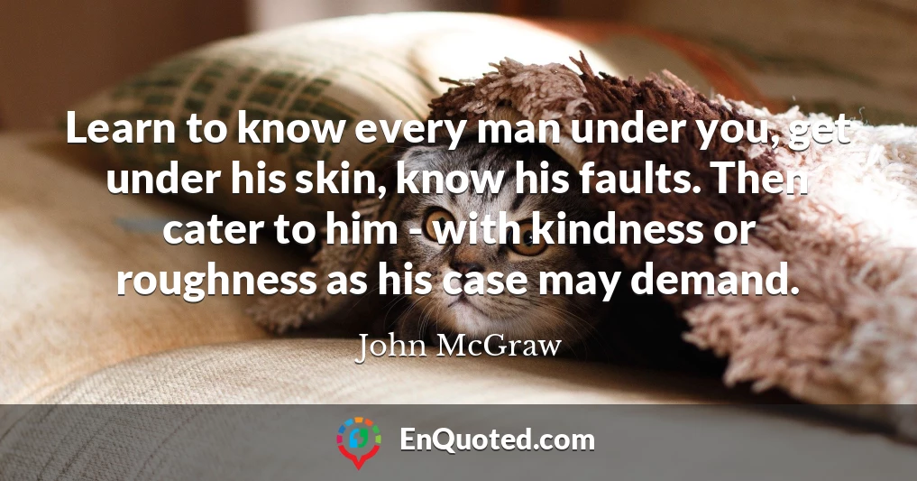 Learn to know every man under you, get under his skin, know his faults. Then cater to him - with kindness or roughness as his case may demand.