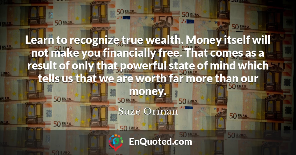 Learn to recognize true wealth. Money itself will not make you financially free. That comes as a result of only that powerful state of mind which tells us that we are worth far more than our money.