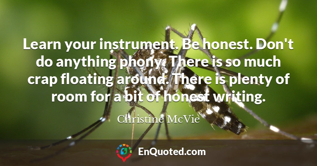 Learn your instrument. Be honest. Don't do anything phony. There is so much crap floating around. There is plenty of room for a bit of honest writing.