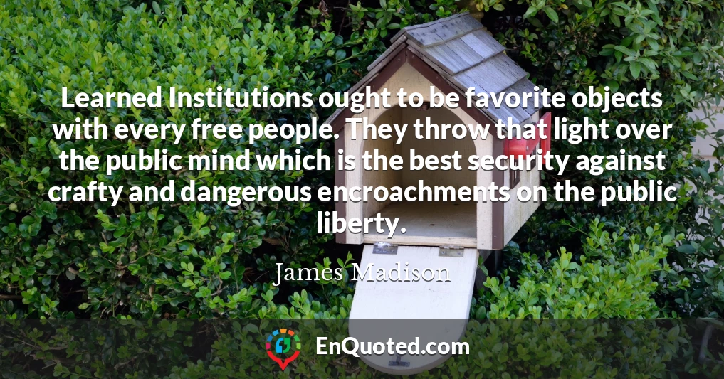 Learned Institutions ought to be favorite objects with every free people. They throw that light over the public mind which is the best security against crafty and dangerous encroachments on the public liberty.