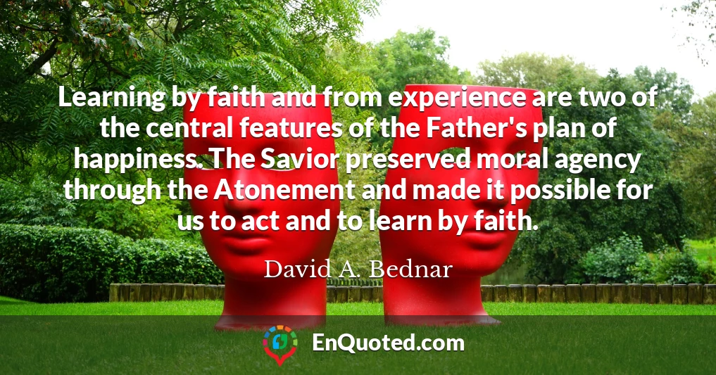 Learning by faith and from experience are two of the central features of the Father's plan of happiness. The Savior preserved moral agency through the Atonement and made it possible for us to act and to learn by faith.