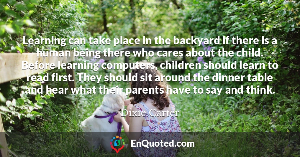 Learning can take place in the backyard if there is a human being there who cares about the child. Before learning computers, children should learn to read first. They should sit around the dinner table and hear what their parents have to say and think.