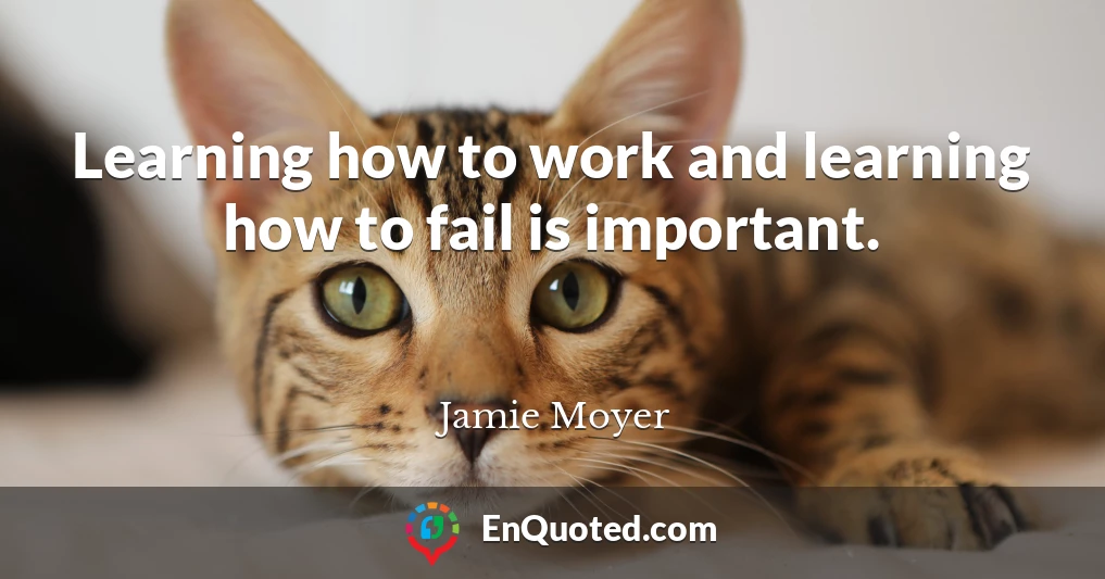 Learning how to work and learning how to fail is important.