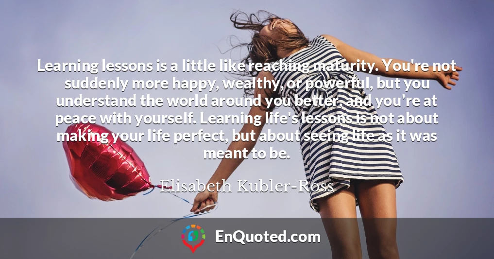 Learning lessons is a little like reaching maturity. You're not suddenly more happy, wealthy, or powerful, but you understand the world around you better, and you're at peace with yourself. Learning life's lessons is not about making your life perfect, but about seeing life as it was meant to be.