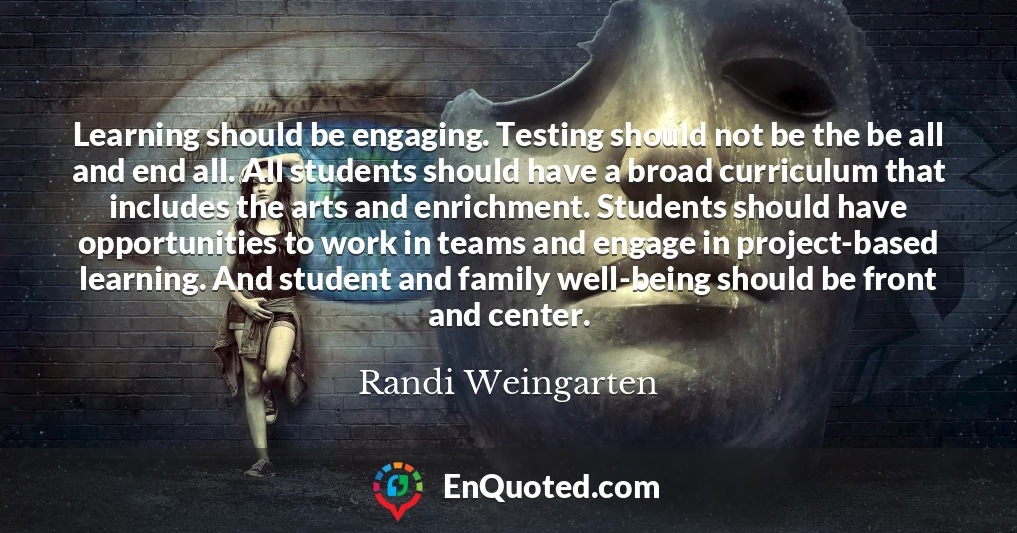 Learning should be engaging. Testing should not be the be all and end all. All students should have a broad curriculum that includes the arts and enrichment. Students should have opportunities to work in teams and engage in project-based learning. And student and family well-being should be front and center.