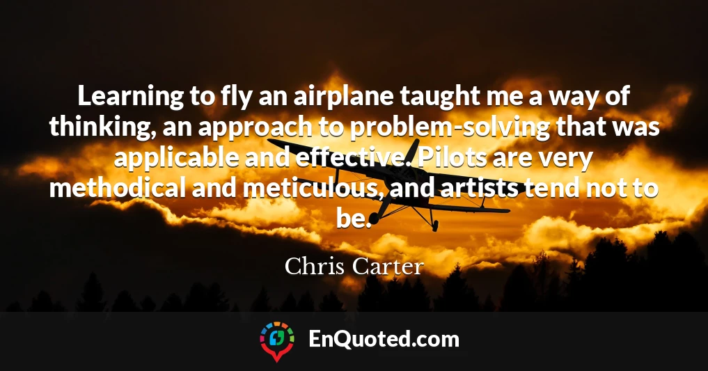 Learning to fly an airplane taught me a way of thinking, an approach to problem-solving that was applicable and effective. Pilots are very methodical and meticulous, and artists tend not to be.