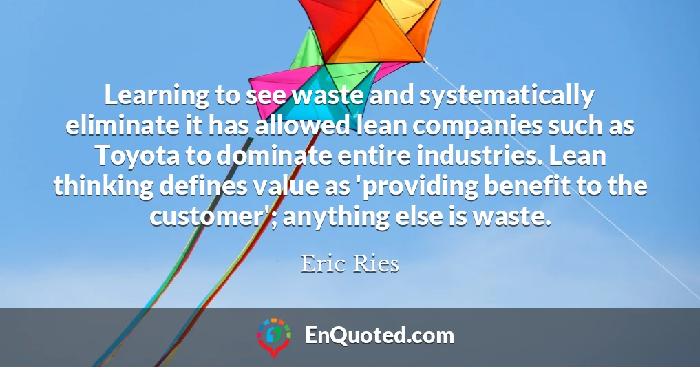 Learning to see waste and systematically eliminate it has allowed lean companies such as Toyota to dominate entire industries. Lean thinking defines value as 'providing benefit to the customer'; anything else is waste.
