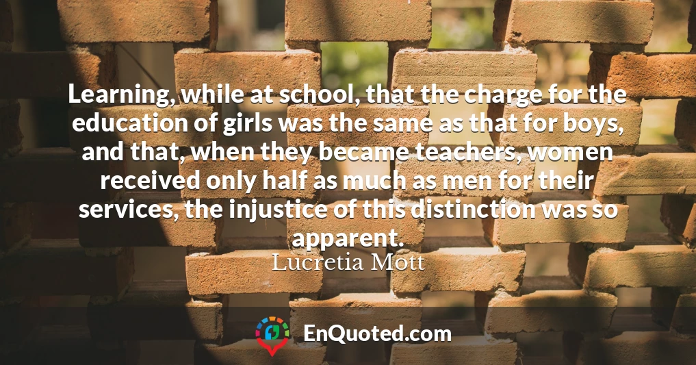 Learning, while at school, that the charge for the education of girls was the same as that for boys, and that, when they became teachers, women received only half as much as men for their services, the injustice of this distinction was so apparent.