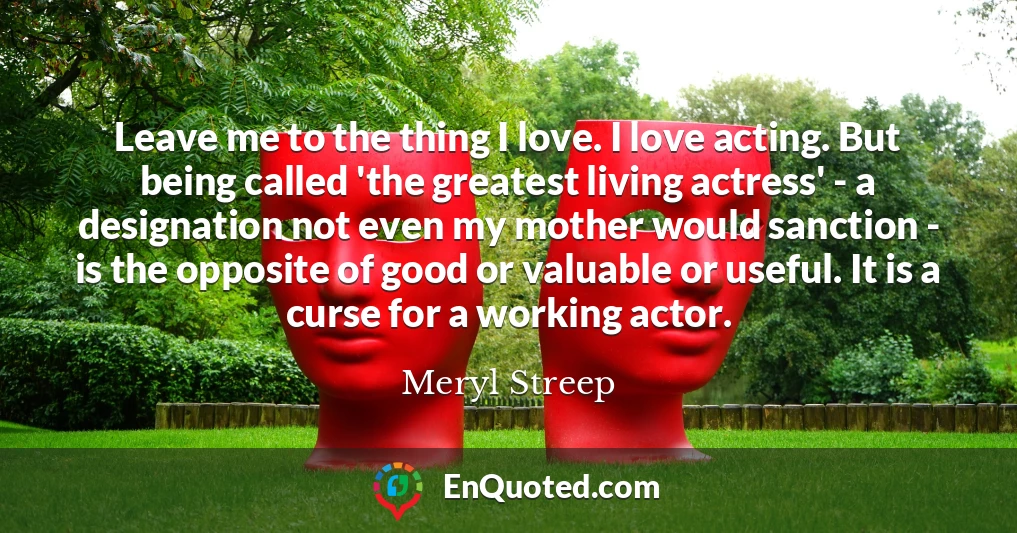 Leave me to the thing I love. I love acting. But being called 'the greatest living actress' - a designation not even my mother would sanction - is the opposite of good or valuable or useful. It is a curse for a working actor.