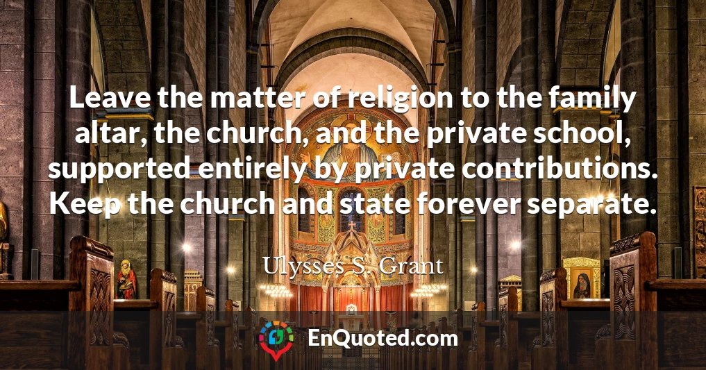 Leave the matter of religion to the family altar, the church, and the private school, supported entirely by private contributions. Keep the church and state forever separate.