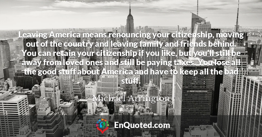 Leaving America means renouncing your citizenship, moving out of the country and leaving family and friends behind. You can retain your citizenship if you like, but you'll still be away from loved ones and still be paying taxes. You lose all the good stuff about America and have to keep all the bad stuff.
