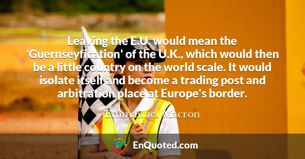 Leaving the E.U. would mean the 'Guernseyfication' of the U.K., which would then be a little country on the world scale. It would isolate itself and become a trading post and arbitration place at Europe's border.