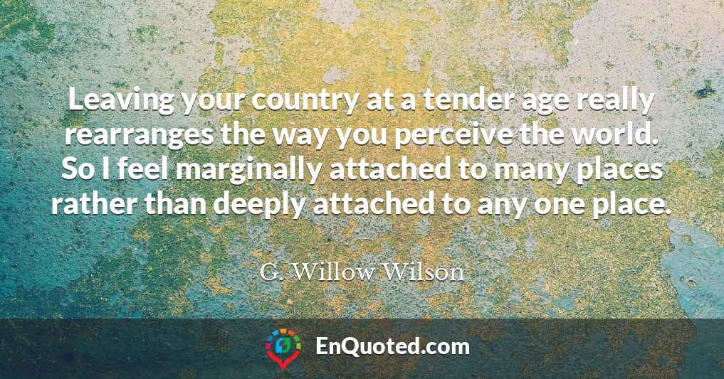 Leaving your country at a tender age really rearranges the way you perceive the world. So I feel marginally attached to many places rather than deeply attached to any one place.