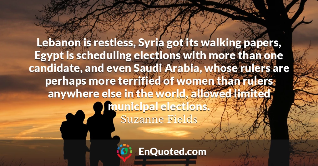 Lebanon is restless, Syria got its walking papers, Egypt is scheduling elections with more than one candidate, and even Saudi Arabia, whose rulers are perhaps more terrified of women than rulers anywhere else in the world, allowed limited municipal elections.
