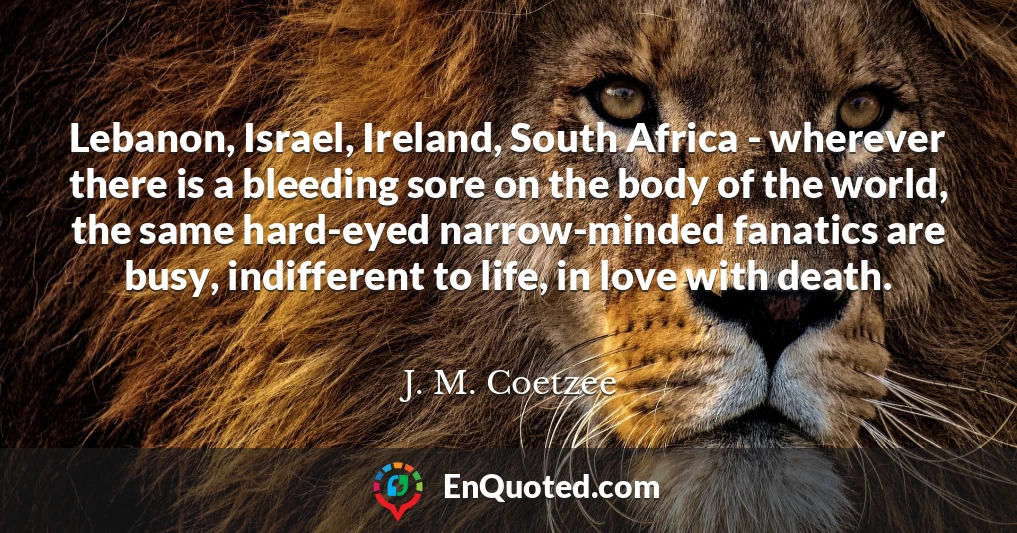 Lebanon, Israel, Ireland, South Africa - wherever there is a bleeding sore on the body of the world, the same hard-eyed narrow-minded fanatics are busy, indifferent to life, in love with death.