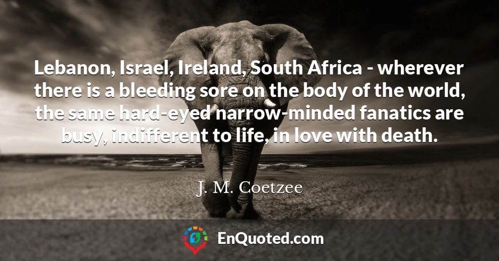 Lebanon, Israel, Ireland, South Africa - wherever there is a bleeding sore on the body of the world, the same hard-eyed narrow-minded fanatics are busy, indifferent to life, in love with death.