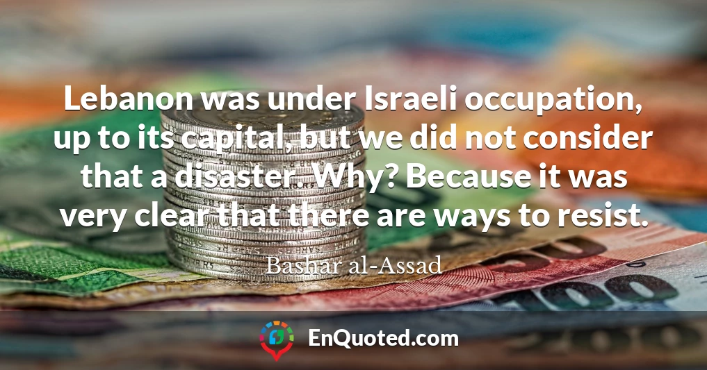 Lebanon was under Israeli occupation, up to its capital, but we did not consider that a disaster. Why? Because it was very clear that there are ways to resist.