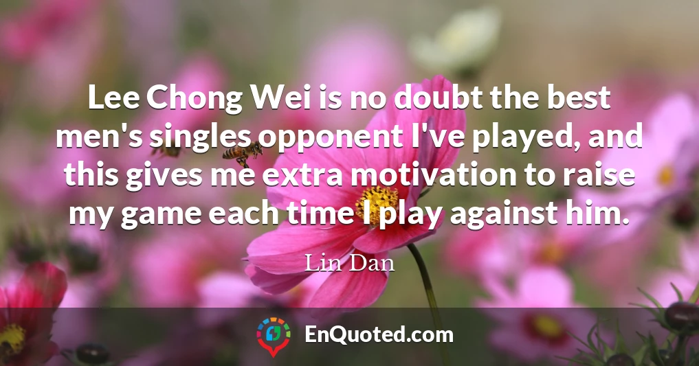 Lee Chong Wei is no doubt the best men's singles opponent I've played, and this gives me extra motivation to raise my game each time I play against him.
